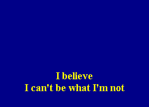 I believe
I can't be what I'm not