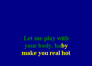 Let me play with
your body, baby
make you real hot
