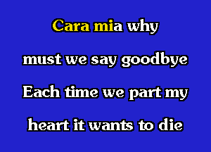 Cara mia why
must we say goodbye
Each time we part my

heart it wants to die