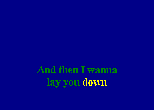 And then I wanna
lay you down