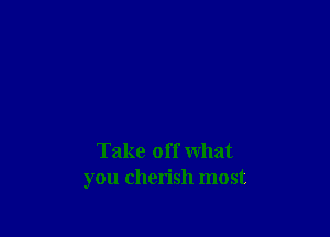 Take off what
you cherish most
