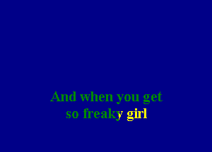 And when you get
so freaky girl