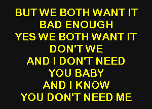 BUTWE BOTH WANT IT
BAD ENOUGH
YES WE BOTH WANT IT
DON'TWE
AND I DON'T NEED
YOU BABY
AND I KNOW
YOU DON'T NEED ME