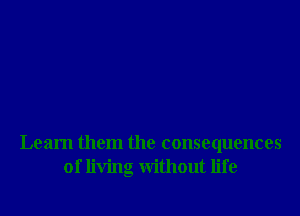 Learn them the consequences
of living without life