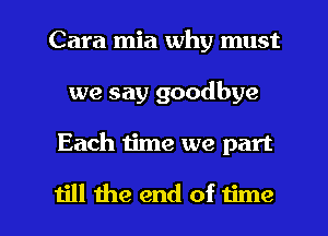 Cara mia why must
we say goodbye

Each time we part

till the end of time I