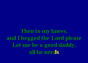 Then to my knees,

and I begged the Lord please
Let me be a good daddy,
all he needs