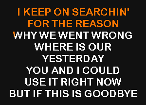 I KEEP ON SEARCHIN'
FOR THE REASON
WHYWEWENTWRONG
WHERE IS OUR
YESTERDAY
YOU AND I COULD
USE IT RIGHT NOW
BUT IF THIS IS GOODBYE