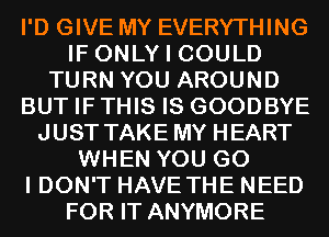 I'D GIVE MY EVERYTHING
IF ONLY I COULD
TURN YOU AROUND
BUT IF THIS IS GOODBYE
JUST TAKE MY HEART
WHEN YOU G0
I DON'T HAVE THE NEED
FOR IT ANYMORE