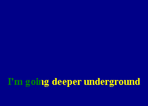 I'm going deeper underground