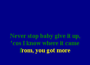 N ever stop baby give it up,
'cos I know where it came

from, you got more I