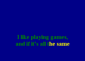 I like playing games,
and if it's all the same