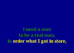 I need a man
to be a real man,
in order what I got in store,