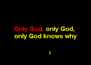 Only God, only God,

only God knows why

I.