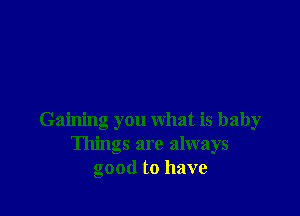 Gaining you what is baby
Things are always
good to have