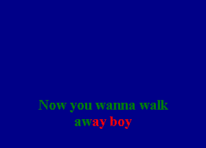 N ow you wanna walk
away boy