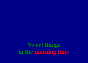 Sweet things
in the morning time
