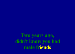 Two years ago,
didn't know you had
male friends