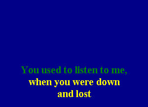 You used to listen to me,
when you were down
and lost