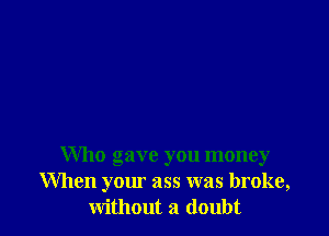 Who gave you money
When your ass was broke,
without a doubt