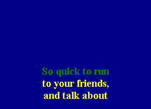 So quick to run
to your friends,
and talk about