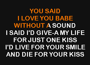 YOU SAID
I LOVE YOU BABE
WITHOUTASOUND
I SAID I'D GIVE-A MY LIFE
FOR JUST ONE KISS
I'D LIVE FOR YOUR SMILE
AND DIE FOR YOUR KISS