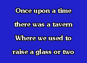 Once upon a time
there was a tavern
Where we used to

raise a glass or two