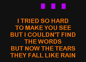 ITRIED SO HARD
TO MAKEYOU SEE
BUT I COULDN'T FIND
THEWORDS
BUT NOW THETEARS
TH EY FALL LIKE RAIN