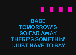 BABE
TOMORROW'S

SO FAR AWAY
THERE'S SOMETHIN'
IJUST HAVE TO SAY