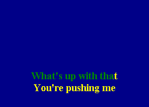 What's up with that
You're pushing me