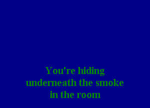 You're hiding
undemeath the smoke
in the room