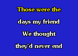 Those were the
days my friend
We thought

they'd never end