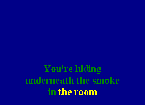 You're hiding
undemeath the smoke
in the room