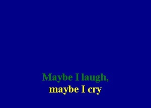 Maybe I laugh,
maybe I cry