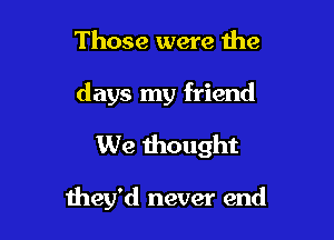 Those were the
days my friend
We thought

they'd never end