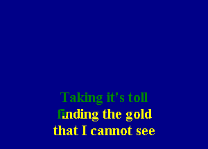 Taking it's toll
finding the gold
that I cannot see
