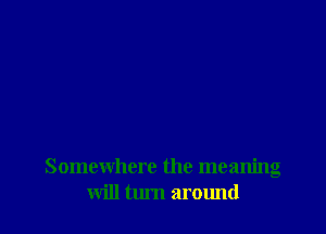 Somewhere the meanng
will turn around