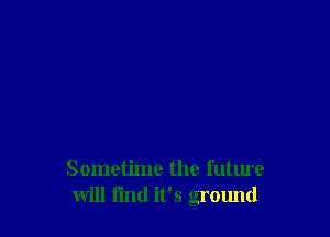 Sometime the future
will find it's ground