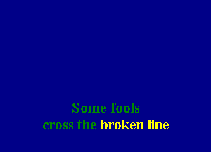 Some fools
cross the broken line