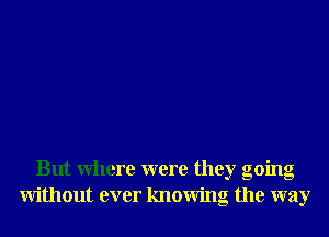 But Where were they going
Without ever knowing the way