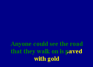 Anyone could see the road
that they walk on is paved
with gold