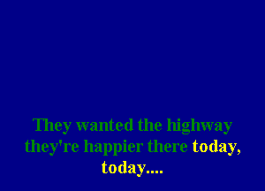 They wanted the highway
they're happier there today,
today....