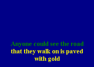 Anyone could see the road
that they walk on is paved
with gold