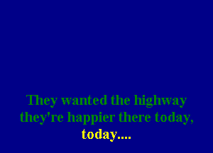 They wanted the highway
they're happier there today,
today....