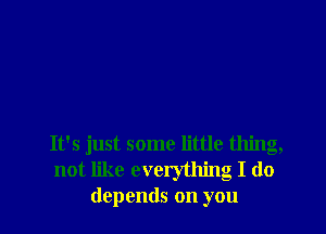 It's just some little thing,
not like everything I do
depends on you