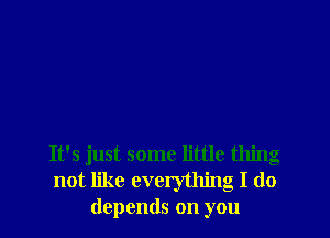 It's just some little thing
not like everything I do
depends on you