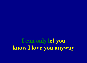 I can only let you
know I love you anyway