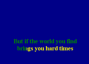But if the world you fmd
brings you hard times