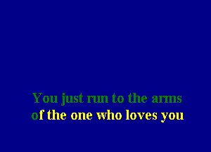 You just run to the arms
of the one who loves you