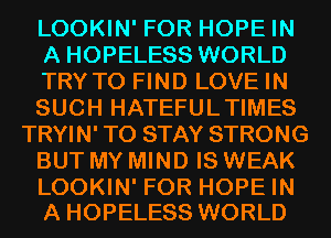 LOOKIN' FOR HOPE IN
A HOPELESS WORLD
TRYTO FIND LOVE IN
SUCH HATEFULTIMES
TRYIN' TO STAY STRONG
BUT MY MIND IS WEAK

LOOKIN' FOR HOPE IN
A HOPELESS WORLD
