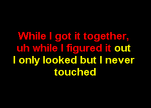 While I got it together,
uh while I figured it out

I only looked but I never
touched